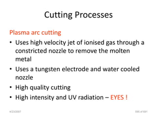 Cutting Processes
Plasma arc cutting
• Uses high velocity jet of ionised gas through a
  constricted nozzle to remove the molten
  metal
• Uses a tungsten electrode and water cooled
  nozzle
• High quality cutting
• High intensity and UV radiation – EYES !
4/23/2007                                    595 of 691
 