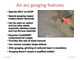Air-arc gouging features
   • Operate ONLY on DCEP
   • Special gouging copper
     coated carbon electrode
   • Can be used on carbon
     and low alloy steels,
     austenitic stainless steels
     and non-ferrous materials
   • Requires CLEAN/DRY
     compressed air supply
   • Provides fast rate of metal removal
   • Can remove complex shape defects
   • After gouging, grinding of carbured layer is mandatory
   • Gouging doesn‟t require a qualified welder!

4/23/2007                                                     597 of 691
 