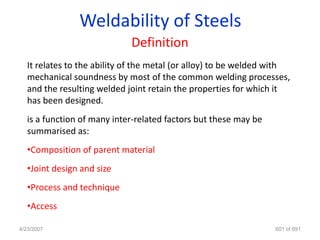Weldability of Steels
                             Definition
   It relates to the ability of the metal (or alloy) to be welded with
   mechanical soundness by most of the common welding processes,
   and the resulting welded joint retain the properties for which it
   has been designed.
   is a function of many inter-related factors but these may be
   summarised as:
   •Composition of parent material
   •Joint design and size
   •Process and technique
   •Access

4/23/2007                                                         601 of 691
 