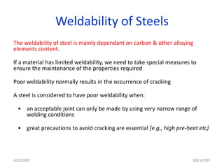 Weldability of Steels
The weldability of steel is mainly dependant on carbon & other alloying
elements content.

If a material has limited weldability, we need to take special measures to
ensure the maintenance of the properties required

Poor weldability normally results in the occurrence of cracking

A steel is considered to have poor weldability when:

  • an acceptable joint can only be made by using very narrow range of
    welding conditions

  • great precautions to avoid cracking are essential (e.g., high pre-heat etc)




4/23/2007                                                               602 of 691
 