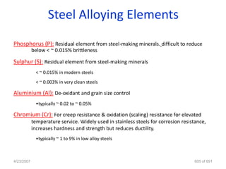Steel Alloying Elements
Phosphorus (P): Residual element from steel-making minerals. difficult to reduce
            below < ~ 0.015% brittleness

Sulphur (S): Residual element from steel-making minerals
              < ~ 0.015% in modern steels
              < ~ 0.003% in very clean steels

Aluminium (Al): De-oxidant and grain size control
              •typically ~ 0.02 to ~ 0.05%

Chromium (Cr): For creep resistance & oxidation (scaling) resistance for elevated
            temperature service. Widely used in stainless steels for corrosion resistance,
            increases hardness and strength but reduces ductility.
              •typically ~ 1 to 9% in low alloy steels



4/23/2007                                                                           605 of 691
 