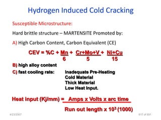Hydrogen Induced Cold Cracking
  Susceptible Microstructure:
  Hard brittle structure – MARTENSITE Promoted by:
  A) High Carbon Content, Carbon Equivalent (CE)
            CEV = %C + Mn + Cr+Mo+V + Ni+Cu
                        6      5        15
  B) high alloy content
  C) fast cooling rate:   Inadequate Pre-Heating
                          Cold Material
                          Thick Material
                          Low Heat Input.

 Heat input (Kj/mm) = Amps x Volts x arc time
                          Run out length x 103 (1000)
4/23/2007                                               617 of 691
 