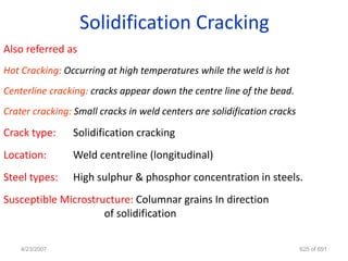 Solidification Cracking
Also referred as
Hot Cracking: Occurring at high temperatures while the weld is hot
Centerline cracking: cracks appear down the centre line of the bead.
Crater cracking: Small cracks in weld centers are solidification cracks

Crack type:     Solidification cracking
Location:       Weld centreline (longitudinal)
Steel types:    High sulphur & phosphor concentration in steels.
Susceptible Microstructure: Columnar grains In direction
                     of solidification

    4/23/2007                                                             625 of 691
 