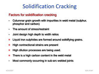 Solidification Cracking
   Factors for solidification cracking
   •    Columnar grain growth with impurities in weld metal (sulphur,
        phosphor and carbon)
   •    The amount of stress/restraint
   •    Joint design high depth to width ratios
        Liquid iron sulphides are formed around solidifying grains.
        High contractional strains are present
        High dilution processes are being used.
        There is a high carbon content in the weld metal
   •    Most commonly occurring in sub-arc welded joints


4/23/2007                                                             626 of 691
 
