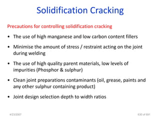 Solidification Cracking
Precautions for controlling solidification cracking
• The use of high manganese and low carbon content fillers
• Minimise the amount of stress / restraint acting on the joint
  during welding
• The use of high quality parent materials, low levels of
  impurities (Phosphor & sulphur)
• Clean joint preparations contaminants (oil, grease, paints and
  any other sulphur containing product)
• Joint design selection depth to width ratios


 4/23/2007                                                   630 of 691
 