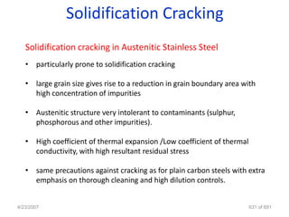 Solidification Cracking
   Solidification cracking in Austenitic Stainless Steel
   • particularly prone to solidification cracking

   • large grain size gives rise to a reduction in grain boundary area with
     high concentration of impurities

   • Austenitic structure very intolerant to contaminants (sulphur,
     phosphorous and other impurities).

   • High coefficient of thermal expansion /Low coefficient of thermal
     conductivity, with high resultant residual stress

   • same precautions against cracking as for plain carbon steels with extra
     emphasis on thorough cleaning and high dilution controls.


4/23/2007                                                                631 of 691
 