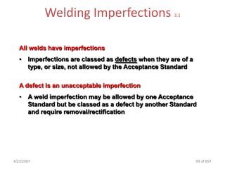 Welding Imperfections                      3.1




   All welds have imperfections
   •   Imperfections are classed as defects when they are of a
       type, or size, not allowed by the Acceptance Standard

   A defect is an unacceptable imperfection
   •   A weld imperfection may be allowed by one Acceptance
       Standard but be classed as a defect by another Standard
       and require removal/rectification




4/23/2007                                                        59 of 691
 