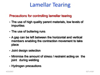 Lamellar Tearing
   Precautions for controlling lamellar tearing
   •   The use of high quality parent materials, low levels of
       impurities
   •   The use of buttering runs
   •   A gap can be left between the horizontal and vertical
       members enabling the contraction movement to take
       place
   •   Joint design selection
   •   Minimise the amount of stress / restraint acting on the
       joint during welding
   •   Hydrogen precautions
4/23/2007                                                        637 of 691
 