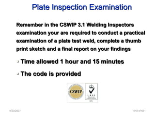 Plate Inspection Examination

     Remember in the CSWIP 3.1 Welding Inspectors
     examination your are required to conduct a practical
     examination of a plate test weld, complete a thumb
     print sketch and a final report on your findings

      Time allowed 1 hour and 15 minutes

      The code is provided




4/23/2007                                               645 of 691
 