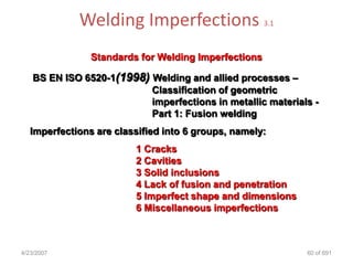 Welding Imperfections                    3.1



                Standards for Welding Imperfections

   BS EN ISO 6520-1(1998) Welding and allied processes –
                          Classification of geometric
                          imperfections in metallic materials -
                          Part 1: Fusion welding
   Imperfections are classified into 6 groups, namely:
                         1 Cracks
                         2 Cavities
                         3 Solid inclusions
                         4 Lack of fusion and penetration
                         5 Imperfect shape and dimensions
                         6 Miscellaneous imperfections



4/23/2007                                                   60 of 691
 