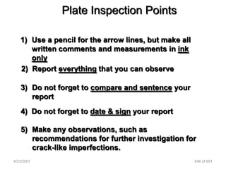 Plate Inspection Points

   1) Use a pencil for the arrow lines, but make all
      written comments and measurements in ink
      only
   2) Report everything that you can observe

   3) Do not forget to compare and sentence your
      report
   4) Do not forget to date & sign your report

   5) Make any observations, such as
      recommendations for further investigation for
      crack-like imperfections.
4/23/2007                                              646 of 691
 