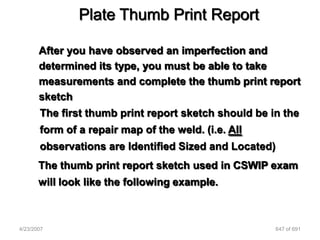 Plate Thumb Print Report

       After you have observed an imperfection and
       determined its type, you must be able to take
       measurements and complete the thumb print report
       sketch
       The first thumb print report sketch should be in the
       form of a repair map of the weld. (i.e. All
       observations are Identified Sized and Located)
       The thumb print report sketch used in CSWIP exam
       will look like the following example.



4/23/2007                                               647 of 691
 