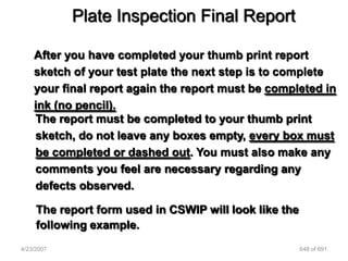 Plate Inspection Final Report

    After you have completed your thumb print report
    sketch of your test plate the next step is to complete
    your final report again the report must be completed in
    ink (no pencil).
    The report must be completed to your thumb print
    sketch, do not leave any boxes empty, every box must
    be completed or dashed out. You must also make any
    comments you feel are necessary regarding any
    defects observed.

     The report form used in CSWIP will look like the
     following example.
4/23/2007                                               648 of 691
 