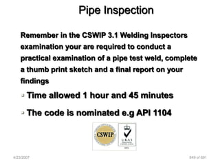 Pipe Inspection

   Remember in the CSWIP 3.1 Welding Inspectors
   examination your are required to conduct a
   practical examination of a pipe test weld, complete
   a thumb print sketch and a final report on your
   findings

    Time allowed 1 hour and 45 minutes

    The code is nominated e.g API 1104




4/23/2007                                            649 of 691
 