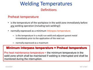 Welding Temperatures
                                         Definitions
    Preheat temperature
    • is the temperature of the workpiece in the weld zone immediately before
      any welding operation (including tack welding!)
    • normally expressed as a minimum Interpass temperature
             – is the temperature in a multi-run weld and adjacent parent metal
               immediately prior to the application of the next run
             – normally expressed as a maximum

 Minimum interpass temperature = Preheat temperature
Pre heat maintenance temperature = the minimum temperature in the
weld zone which shall be maintained if welding is interrupted and shall be
monitored during the interruption.

 4/23/2007                                                                        651 of 691
 
