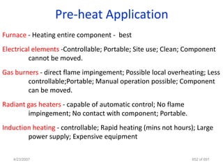 Pre-heat Application
Furnace - Heating entire component - best
Electrical elements -Controllable; Portable; Site use; Clean; Component
         cannot be moved.
Gas burners - direct flame impingement; Possible local overheating; Less
        controllable;Portable; Manual operation possible; Component
        can be moved.
Radiant gas heaters - capable of automatic control; No flame
        impingement; No contact with component; Portable.
Induction heating - controllable; Rapid heating (mins not hours); Large
        power supply; Expensive equipment

   4/23/2007                                                   652 of 691
 