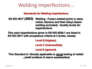 Welding Imperfections                        3.1


                Standards for Welding Imperfections

   EN ISO 5817 (2003) Welding - Fusion-welded joints in steel,
                      nickel, titanium and their alloys (beam
                      welding excluded) - Quality levels for
                      imperfections
   This main imperfections given in EN ISO 6520-1 are listed in
   EN ISO 5817 with acceptance criteria at 3 levels, namely
                          Level B (highest)
                          Level C (intermediate)
                          Level D (general)
   This Standard is „directly applicable to visual testing of welds‟
              ...(weld surfaces & macro examination)


4/23/2007                                                       61 of 691
 