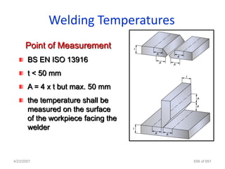 Welding Temperatures
      Point of Measurement
       BS EN ISO 13916
       t < 50 mm
       A = 4 x t but max. 50 mm
       the temperature shall be
       measured on the surface
       of the workpiece facing the
       welder



4/23/2007                            656 of 691
 