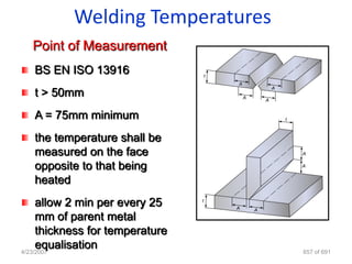 Welding Temperatures
  Point of Measurement
  BS EN ISO 13916
  t > 50mm
  A = 75mm minimum
  the temperature shall be
  measured on the face
  opposite to that being
  heated
     allow 2 min per every 25
     mm of parent metal
     thickness for temperature
     equalisation
4/23/2007                        657 of 691
 