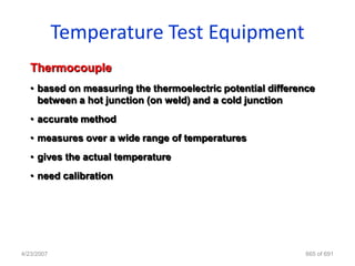 Temperature Test Equipment
   Thermocouple
   • based on measuring the thermoelectric potential difference
     between a hot junction (on weld) and a cold junction
   • accurate method
   • measures over a wide range of temperatures
   • gives the actual temperature
   • need calibration




4/23/2007                                                    665 of 691
 