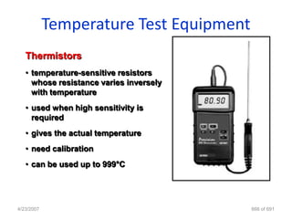 Temperature Test Equipment
   Thermistors
   • temperature-sensitive resistors
     whose resistance varies inversely
     with temperature
   • used when high sensitivity is
     required
   • gives the actual temperature
   • need calibration
   • can be used up to 999°C




4/23/2007                                666 of 691
 