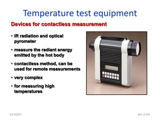Temperature test equipment
 Devices for contactless measurement

 • IR radiation and optical
   pyrometer
 • measure the radiant energy
   emitted by the hot body
 • contactless method, can be
   used for remote measurements
 • very complex
 • for measuring high
   temperatures




4/23/2007                                667 of 691
 