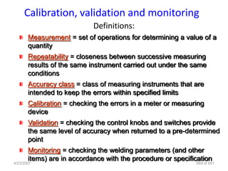 Calibration, validation and monitoring
                            Definitions:
       Measurement = set of operations for determining a value of a
       quantity
       Repeatability = closeness between successive measuring
       results of the same instrument carried out under the same
       conditions
       Accuracy class = class of measuring instruments that are
       intended to keep the errors within specified limits
       Calibration = checking the errors in a meter or measuring
       device
       Validation = checking the control knobs and switches provide
       the same level of accuracy when returned to a pre-determined
       point
       Monitoring = checking the welding parameters (and other
       items) are in accordance with the procedure or specification
4/23/2007                                                    669 of 691
 