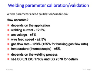 Welding parameter calibration/validation
 Which parameters need calibration/validation?
 How accurate?
      depends on the application
      welding current - ±2,5%
      arc voltage - ±5%
      wire feed speed - ±2,5%
      gas flow rate - ±20% (±25% for backing gas flow rate)
      temperature (thermocouple) - ±5%
      depends on the welding process
      see BS EN ISO 17662 and BS 7570 for details


4/23/2007                                               671 of 691
 