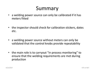 Summary
   • a welding power source can only be calibrated if it has
     meters fitted

   • the inspector should check for calibration stickers, dates
     etc.

   • a welding power source without meters can only be
     validated that the control knobs provide repeatability

   • the main role is to carryout “in process monitoring” to
     ensure that the welding requirements are met during
     production

4/23/2007                                                      676 of 691
 