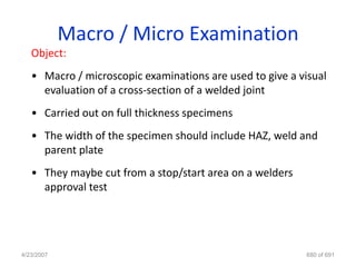 Macro / Micro Examination
   Object:
   • Macro / microscopic examinations are used to give a visual
     evaluation of a cross-section of a welded joint
   • Carried out on full thickness specimens
   • The width of the specimen should include HAZ, weld and
     parent plate
   • They maybe cut from a stop/start area on a welders
     approval test




4/23/2007                                                 680 of 691
 