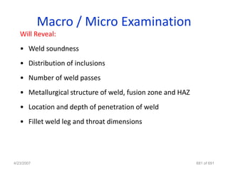 Macro / Micro Examination
   Will Reveal:
   • Weld soundness
   • Distribution of inclusions
   • Number of weld passes
   • Metallurgical structure of weld, fusion zone and HAZ
   • Location and depth of penetration of weld
   • Fillet weld leg and throat dimensions




4/23/2007                                                   681 of 691
 