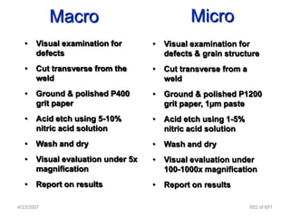 Macro                              Micro
   •   Visual examination for       •   Visual examination for
       defects                          defects & grain structure
   •   Cut transverse from the      •   Cut transverse from a
       weld                             weld
   •   Ground & polished P400       •   Ground & polished P1200
       grit paper                       grit paper, 1µm paste
   •   Acid etch using 5-10%        •   Acid etch using 1-5%
       nitric acid solution             nitric acid solution
   •   Wash and dry                 •   Wash and dry
   •   Visual evaluation under 5x   •   Visual evaluation under
       magnification                    100-1000x magnification
   •   Report on results            •   Report on results

4/23/2007                                                       682 of 691
 