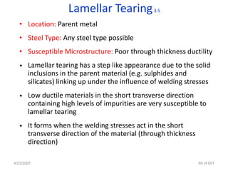 Lamellar Tearing             3.5

   • Location: Parent metal
   • Steel Type: Any steel type possible
   • Susceptible Microstructure: Poor through thickness ductility
   •   Lamellar tearing has a step like appearance due to the solid
       inclusions in the parent material (e.g. sulphides and
       silicates) linking up under the influence of welding stresses
   •   Low ductile materials in the short transverse direction
       containing high levels of impurities are very susceptible to
       lamellar tearing
   •   It forms when the welding stresses act in the short
       transverse direction of the material (through thickness
       direction)

4/23/2007                                                        69 of 691
 