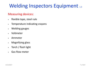 Welding Inspectors Equipment     1.3


   Measuring devices:
   •   flexible tape, steel rule
   •   Temperature indicating crayons
   •   Welding gauges
   •   Voltmeter
   •   Ammeter
   •   Magnifying glass
   •   Torch / flash light
   •   Gas flow-meter



4/23/2007                               7 of 691
 