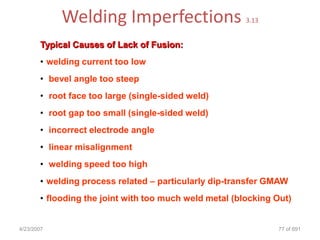 Welding Imperfections                       3.13


       Typical Causes of Lack of Fusion:
       • welding current too low
       • bevel angle too steep
       • root face too large (single-sided weld)
       • root gap too small (single-sided weld)
       • incorrect electrode angle
       • linear misalignment
       • welding speed too high
       • welding process related – particularly dip-transfer GMAW
       • flooding the joint with too much weld metal (blocking Out)


4/23/2007                                                      77 of 691
 