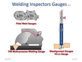 Welding Inspectors Gauges                                                                 1.3


               10mm                        10mm                                                   1

                                                                                                  2

               G.A.L.                      G.A.L.                                                 3

                                                                                                  4

                S.T.D.              L      S.T.D.
                                           16mm                                                   5
                 16mm
                                                                                                  6




             Fillet Weld Gauges




                                                             HI-LO Single Purpose Welding Gauge
                                IN
                         0   1/4 1/2 3/4




    TWI Multi-purpose Welding Gauge                 Misalignment Gauges
                                                        Hi-Lo Gauge

4/23/2007                                                                                                   8 of 691
 