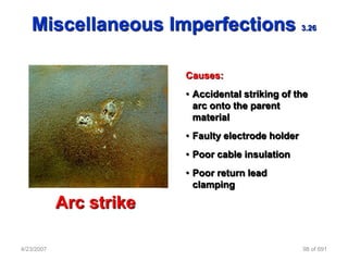 Miscellaneous Imperfections                       3.26




                         Causes:
                         • Accidental striking of the
                           arc onto the parent
                           material
                         • Faulty electrode holder
                         • Poor cable insulation
                         • Poor return lead
                           clamping

            Arc strike

4/23/2007                                            98 of 691
 