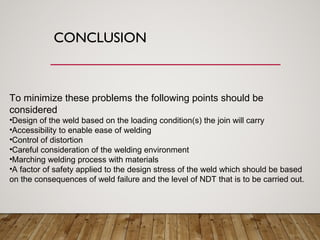CONCLUSION
To minimize these problems the following points should be
considered
•Design of the weld based on the loading condition(s) the join will carry
•Accessibility to enable ease of welding
•Control of distortion
•Careful consideration of the welding environment
•Marching welding process with materials
•A factor of safety applied to the design stress of the weld which should be based
on the consequences of weld failure and the level of NDT that is to be carried out.
 