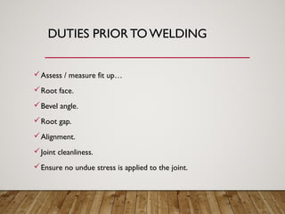 DUTIES PRIOR TO WELDING
Assess / measure fit up…
Root face.
Bevel angle.
Root gap.
Alignment.
Joint cleanliness.
Ensure no undue stress is applied to the joint.
 