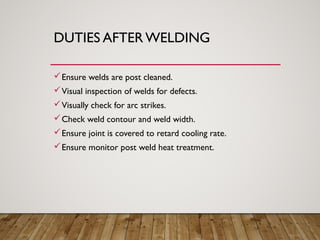 DUTIES AFTER WELDING
Ensure welds are post cleaned.
Visual inspection of welds for defects.
Visually check for arc strikes.
Check weld contour and weld width.
Ensure joint is covered to retard cooling rate.
Ensure monitor post weld heat treatment.
 