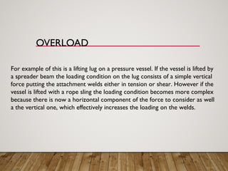 OVERLOAD
For example of this is a lifting lug on a pressure vessel. If the vessel is lifted by
a spreader beam the loading condition on the lug consists of a simple vertical
force putting the attachment welds either in tension or shear. However if the
vessel is lifted with a rope sling the loading condition becomes more complex
because there is now a horizontal component of the force to consider as well
a the vertical one, which effectively increases the loading on the welds.
 