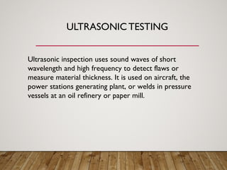 ULTRASONIC TESTING
Ultrasonic inspection uses sound waves of short
wavelength and high frequency to detect flaws or
measure material thickness. It is used on aircraft, the
power stations generating plant, or welds in pressure
vessels at an oil refinery or paper mill.
 