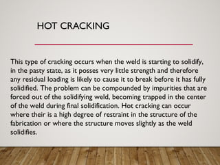 HOT CRACKING
This type of cracking occurs when the weld is starting to solidify,
in the pasty state, as it posses very little strength and therefore
any residual loading is likely to cause it to break before it has fully
solidified. The problem can be compounded by impurities that are
forced out of the solidifying weld, becoming trapped in the center
of the weld during final solidification. Hot cracking can occur
where their is a high degree of restraint in the structure of the
fabrication or where the structure moves slightly as the weld
solidifies.
 