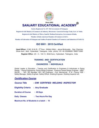 SANJARY EDUCATIONAL ACADEMY
Society Registered, No. 347 / 08, Government of Telangana
Registered with Ministry of Commerce & Industry, Directorate General of Foreign Trade, Govt. of India.
Registered with Ministry of Micro, Small & Medium Enterprises, Government of India,
Member of Indo-American Chamber of Commerce (IACC)
Member of Federation of Telangana and Andhra Pradesh Chambers of Commerce and Industries (FTAPCCI)
ISO 9001 : 2015 Certified
Head Officer : S.N0. 24 & 25 , 3
rd
Floor , SANALI MALL , above Mcdonalds , Opp. Chermas
Show room , Abid , Hyderabad , Telangana , India . phone :+91- 40- 65268809 / 9985715560
Register Office : 20 – 3 – 144 / 9 , Shibli Gunj , Hyderabad , Telangana , India
TRAINING AND CERTIFICATION
TO
ENGINEERS / INDIVIDUALS
Global Leader in Education - Training and Certification to Engineers & Individuals in Piping
Design - Piping Engineering, Piping Design Engineer , Pressure Vessel Design Engineer , QMS ,
QA,QC , - QA / QC Manager, QA / QC Engineers - Civil, Mechanical , E & I, Piping, HSE -
Safety Manager, Safety Engineer, Safety Officer, Welding Engineer, Welding Inspector etc.
Certification Course
Course Title : CWI CERTIFIED WELDING INSPECTOR
Eligibility Criteria : Any Graduate
Duration of Course : 20 Days
Daily Classes : Two Hours Per Day
Maximum No. of Students in a batch : 15
®
Since 2002
 