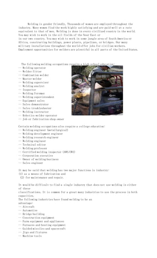 Welding is gender friendly, Thousands of women are employed throughout the
industry. Many women find the work highly satisfying and are paid well at a rate
equivalent to that of men. Welding is done in every civilized country in the world.
You may wish to work in the oil fields of the Near East or
in our own country. You may wish to work in some jungle area of South America or
Africa, constructing buildings, power plants, pipelines, or bridges. Our many
military installations throughout the world offer jobs for civilian workers.
Employment opportunities for welders are plentiful in all parts of the United States.
The following welding occupations require a high school education:
•• Welding operator
•• Welder fitter
•• Combination welder
•• Master welder
•• Welding supervisor
•• Welding analyst
•• Inspector
•• Welding foreman
•• Welding superintendent
•• Equipment sales
•• Sales demonstrator
•• Sales troubleshooter
•• Welding instructor
•• Robotics welder operator
•• Job or fabrication shop owner
Certain welding occupations also require a college education:
•• Welding engineer (metallurgical)
•• Welding development engineer
•• Welding research engineer
•• Welding engineer
•• Technical editor
•• Welding professor
•• Certified welding inspector (AWS/CWI)
•• Corporation executive
•• Owner of welding business
•• Sales engineer
It may be said that welding has two major functions in industry:
(1) as a means of fabrication and
(2) for maintenance and repair.
It would be difficult to find a single industry that does not use welding in either
of these
classifications. It is common for a great many industries to use the process in both
capacities.
The following industries have found welding to be an
advantage:
•• Aircraft
•• Automotive
•• Bridge building
•• Construction equipment
•• Farm equipment and appliances
•• Furnaces and heating equipment
•• Guided missiles and spacecraft
•• Jigs and fixtures
•• Machine tools
 