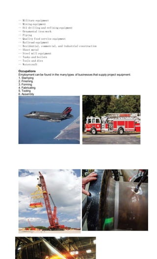 •• Military equipment
•• Mining equipment
•• Oil drilling and refining equipment
•• Ornamental iron work
•• Piping
•• Quality food service equipment
•• Railroad equipment
•• Residential, commercial, and industrial construction
•• Sheet metal
•• Steel mill equipment
•• Tanks and boilers
•• Tools and dies
•• Watercraft
Occupations
Employment can be found in the many types of businesses that supply project equipment:
1. Stamping
2. Finishing
3. Forming
4. Fabricating
5. Tooling
6. Assembly
 