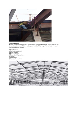 Career in Welding
A career in welding offers numerous opportunities to advance in the industry. As you gain skill, you
can continue to succeed.With thorough experience in the field, manywelders develop an interest
in other related jobs,such as
1. Shop foreman
2. Maintenance engineer
3. Robot operator
4. Robot technician
5. Degreed welding engineer
6. Teacher
7. Shop owner
8. Instructor to industries
 