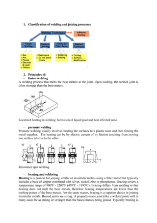1. Classification of welding and joining processes
2. Principles of:
- fusion welding
A welding process that melts the base metals at the joint. Upon cooling, the welded joint is
often stronger than the base metals.
Localized heating in welding: formation of liquid pool and heat affected zone.
- pressure welding
Pressure welding usually involves heating the surfaces to a plastic state and then forcing the
metal together. The heating can be by electric current of by friction resulting from moving
one surface relative to the other.
Resistance spot welding.
- brazing and soldering
Brazing is a process for joining similar or dissimilar metals using a filler metal that typically
includes a base of copper combined with silver, nickel, zinc or phosphorus. Brazing covers a
temperature range of 900ºF - 2200ºF (470ºC - 1190ºC). Brazing differs from welding in that
brazing does not melt the base metals, therefore brazing temperatures are lower than the
melting points of the base metals. For the same reason, brazing is a superior choice in joining
dissimilar metals. Brazed joints are strong. A properly-made joint (like a welded joint) will in
many cases be as strong or stronger than the based metals being joined. Typically brazing is
 