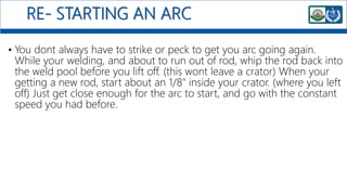 RE- STARTING AN ARC
• You dont always have to strike or peck to get you arc going again.
While your welding, and about to run out of rod, whip the rod back into
the weld pool before you lift off. (this wont leave a crator) When your
getting a new rod, start about an 1/8" inside your crator. (where you left
off) Just get close enough for the arc to start, and go with the constant
speed you had before.
 