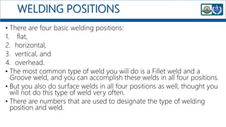 WELDING POSITIONS
• There are four basic welding positions:
1. flat,
2. horizontal,
3. vertical, and
4. overhead.
• The most common type of weld you will do is a Fillet weld and a
Groove weld, and you can accomplish these welds in all four positions.
• But you also do surface welds in all four positions as well, thought you
will not do this type of weld very often.
• There are numbers that are used to designate the type of welding
position and weld.
 